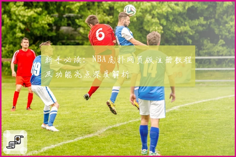 新手必读：NBA虎扑网页版注册教程及功能亮点深度解析