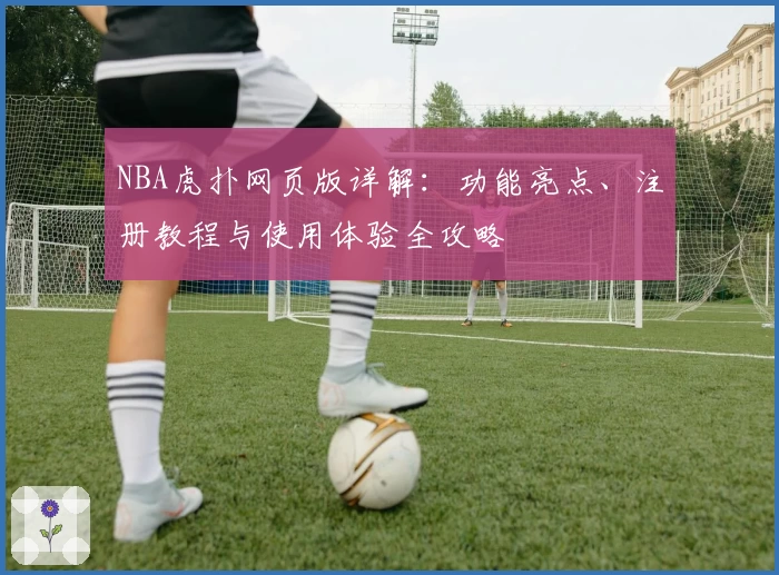 NBA虎扑网页版详解：功能亮点、注册教程与使用体验全攻略