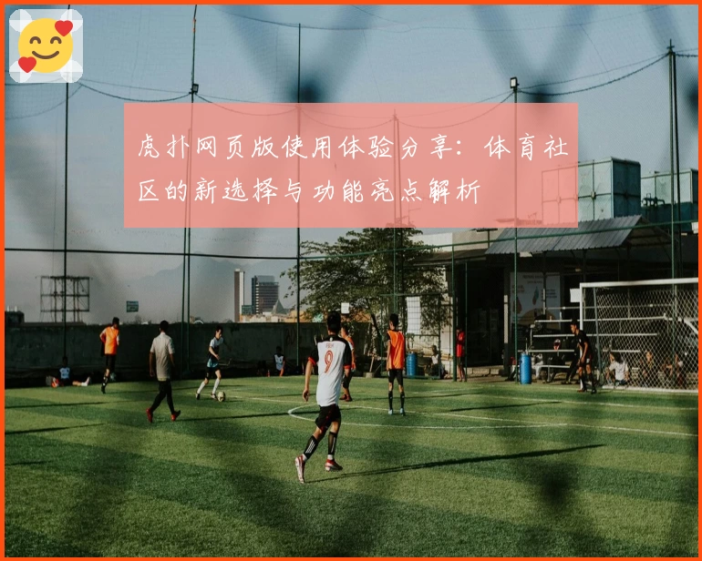虎扑网页版使用体验分享：体育社区的新选择与功能亮点解析