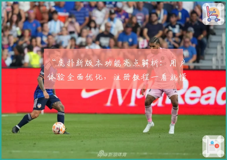 “虎扑新版本功能亮点解析：用户体验全面优化，注册教程一看就懂”