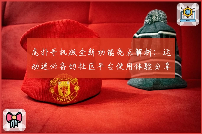 虎扑手机版全新功能亮点解析：运动迷必备的社区平台使用体验分享