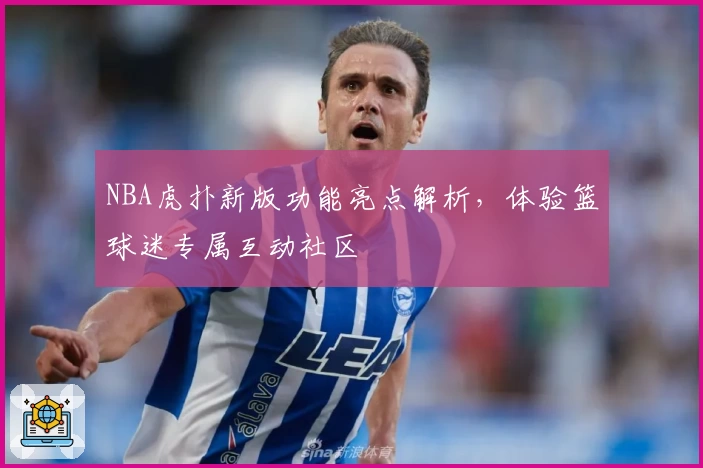 NBA虎扑新版功能亮点解析，体验篮球迷专属互动社区