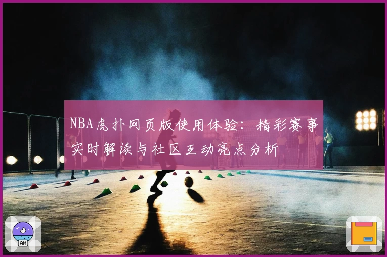 NBA虎扑网页版使用体验：精彩赛事实时解读与社区互动亮点分析