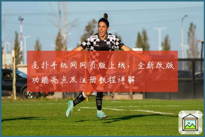 虎扑手机网网页版上线，全新改版功能亮点及注册教程详解
