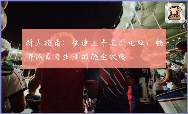新人指南：快速上手虎扑论坛，畅聊体育与生活的超全攻略