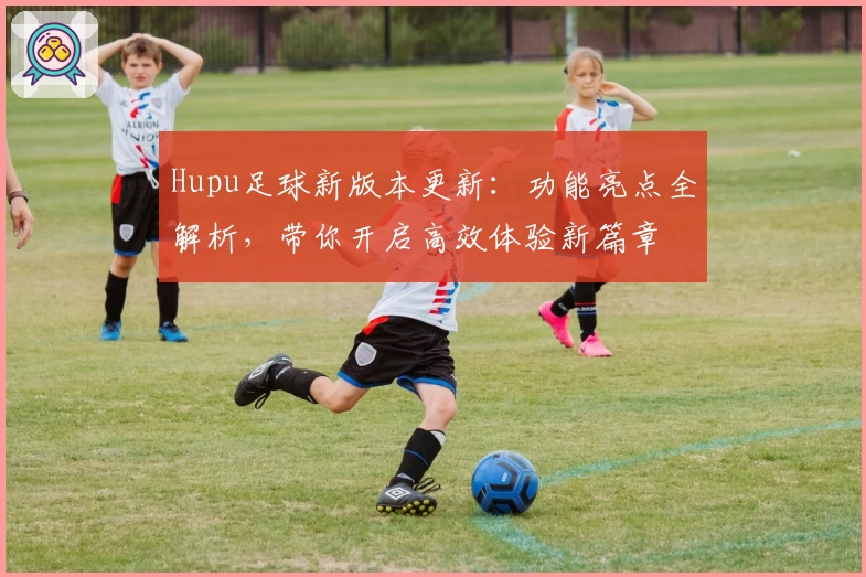Hupu足球新版本更新：功能亮点全解析，带你开启高效体验新篇章