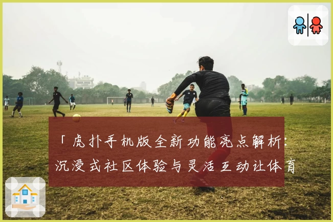 「虎扑手机版全新功能亮点解析：沉浸式社区体验与灵活互动让体育爱好者爱不释手」