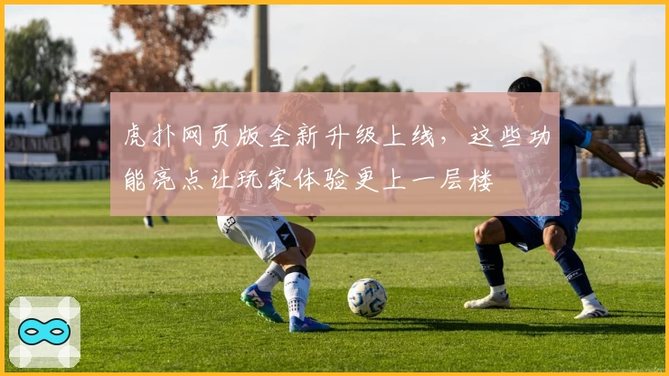 虎扑网页版全新升级上线，这些功能亮点让玩家体验更上一层楼