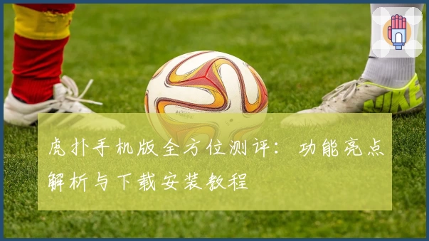 虎扑手机版全方位测评：功能亮点解析与下载安装教程