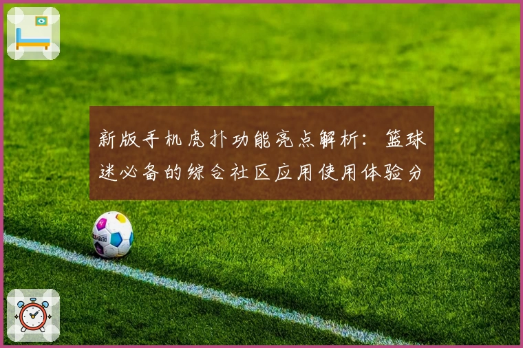 新版手机虎扑功能亮点解析：篮球迷必备的综合社区应用使用体验分享
