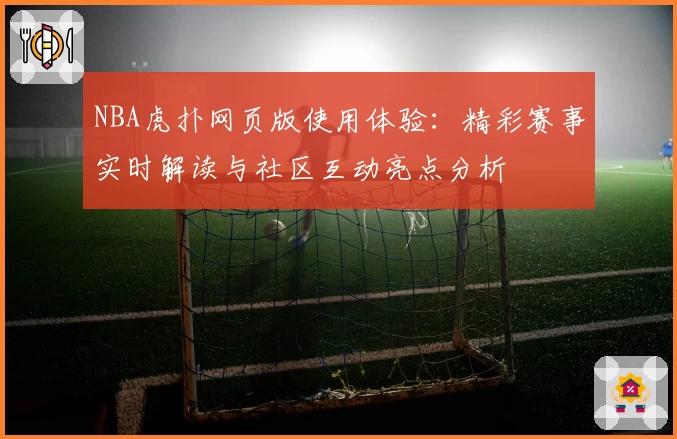 NBA虎扑网页版使用体验：精彩赛事实时解读与社区互动亮点分析