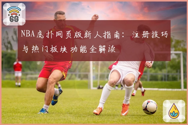 NBA虎扑网页版新人指南：注册技巧与热门板块功能全解读