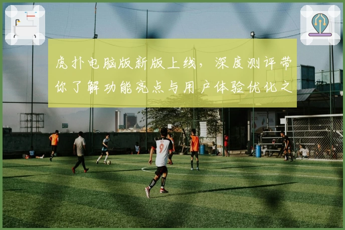 虎扑电脑版新版上线,深度测评带你了解功能亮点与用户体验优化之旅