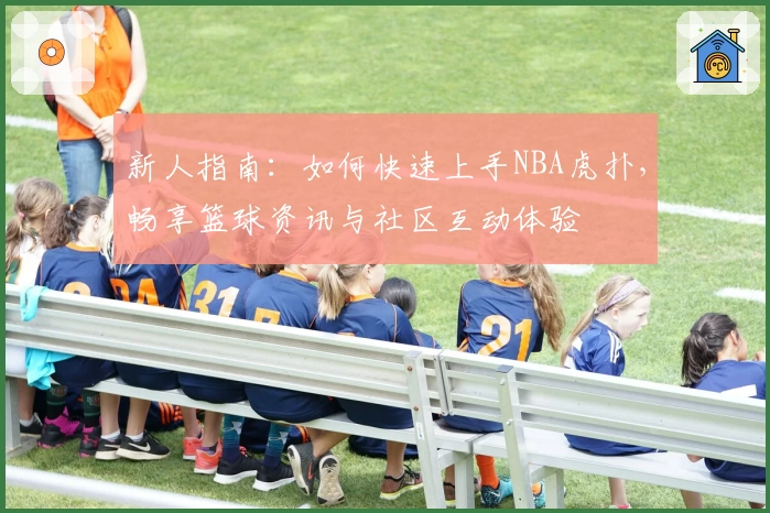 新人指南：如何快速上手NBA虎扑，畅享篮球资讯与社区互动体验