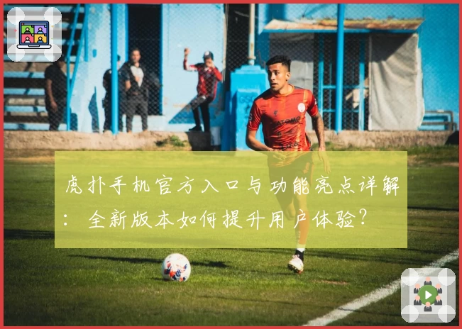 虎扑手机官方入口与功能亮点详解：全新版本如何提升用户体验？