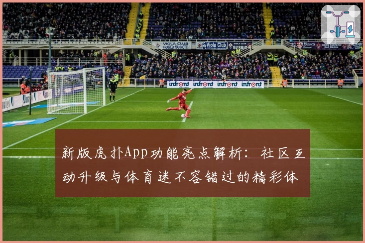 新版虎扑App功能亮点解析：社区互动升级与体育迷不容错过的精彩体验
