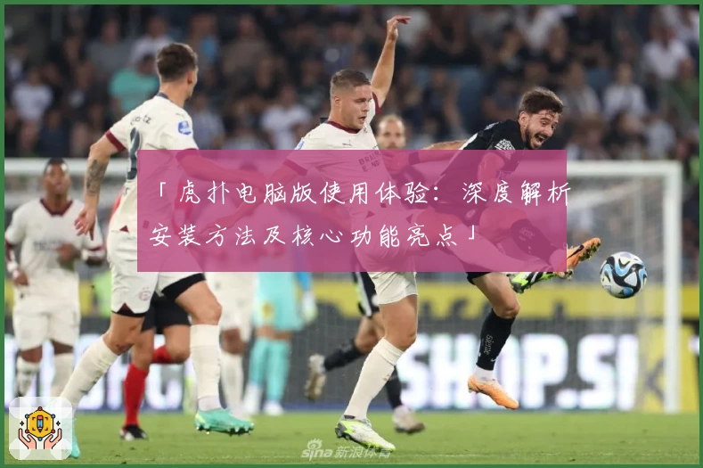 「虎扑电脑版使用体验：深度解析安装方法及核心功能亮点」