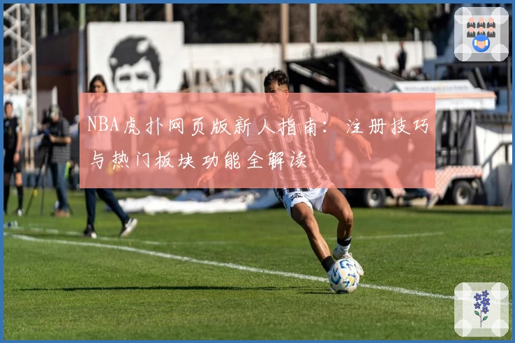 NBA虎扑网页版新人指南：注册技巧与热门板块功能全解读