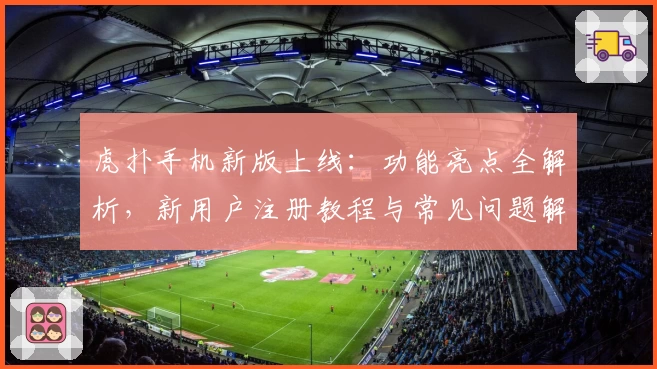 虎扑手机新版上线：功能亮点全解析，新用户注册教程与常见问题解答