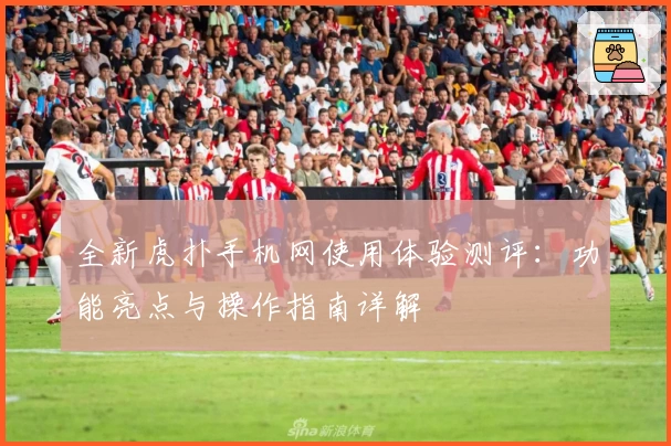 全新虎扑手机网使用体验测评：功能亮点与操作指南详解