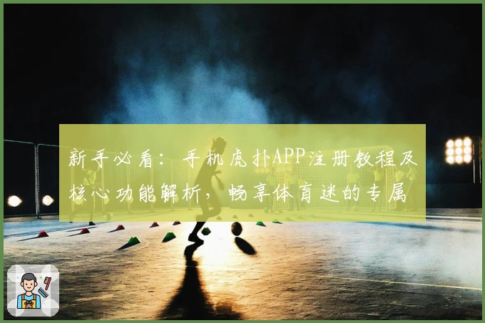 新手必看：手机虎扑APP注册教程及核心功能解析，畅享体育迷的专属互动体验