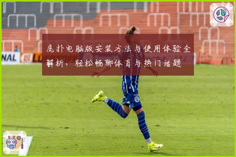 虎扑电脑版安装方法与使用体验全解析，轻松畅聊体育与热门话题