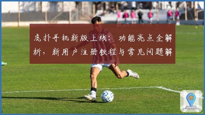 虎扑手机新版上线：功能亮点全解析，新用户注册教程与常见问题解答