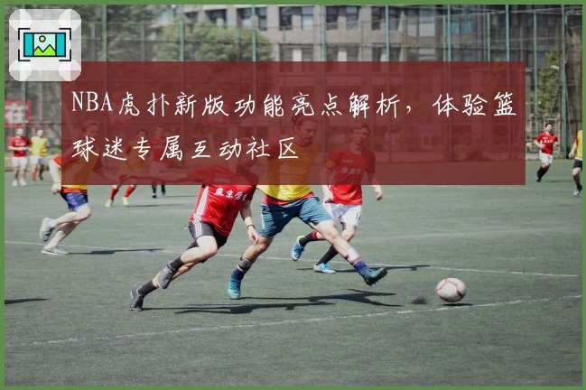 NBA虎扑新版功能亮点解析，体验篮球迷专属互动社区