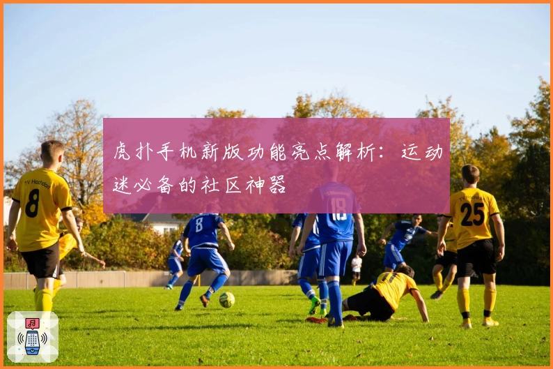 虎扑手机新版功能亮点解析：运动迷必备的社区神器