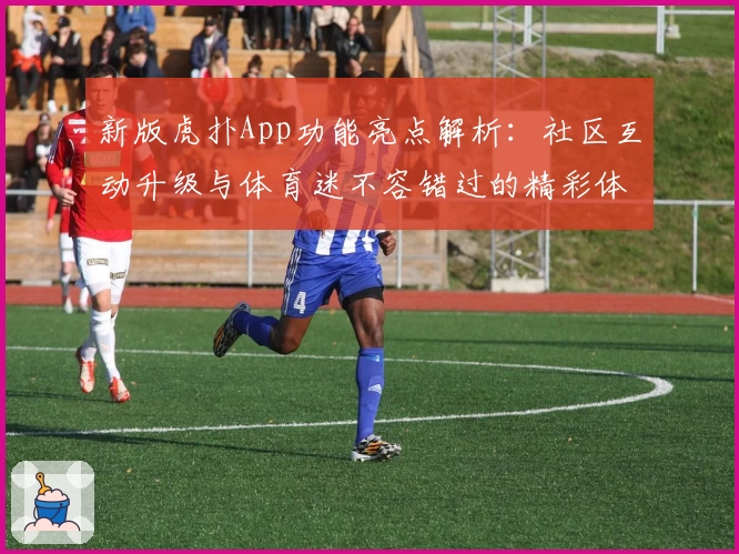 新版虎扑App功能亮点解析：社区互动升级与体育迷不容错过的精彩体验