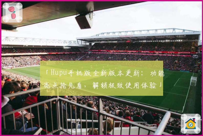 「Hupu手机版全新版本更新：功能亮点抢先看，解锁极致使用体验」