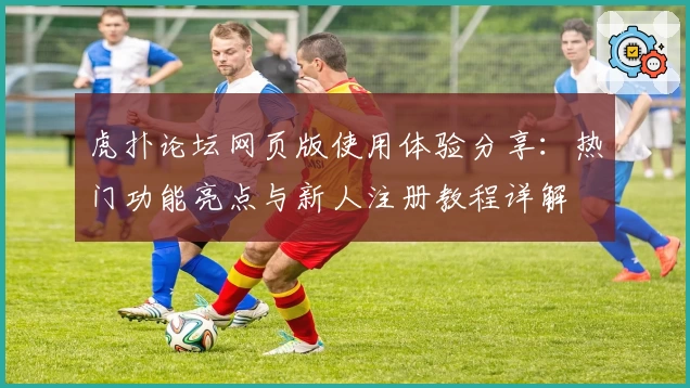 虎扑论坛网页版使用体验分享：热门功能亮点与新人注册教程详解