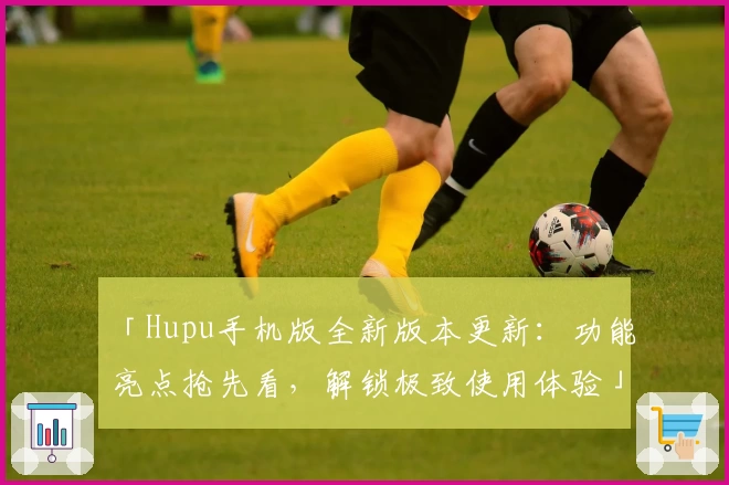 「Hupu手机版全新版本更新：功能亮点抢先看，解锁极致使用体验」