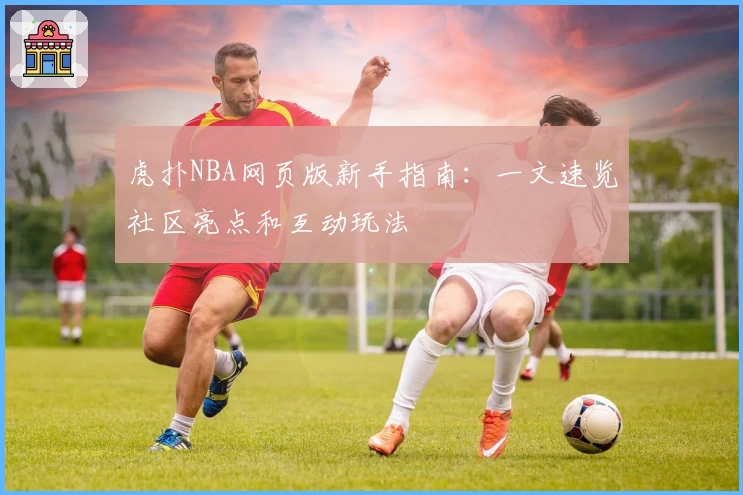 虎扑NBA网页版新手指南：一文速览社区亮点和互动玩法