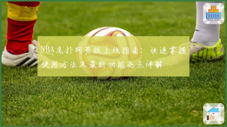 NBA虎扑网页版上线指南：快速掌握使用方法及最新功能亮点详解